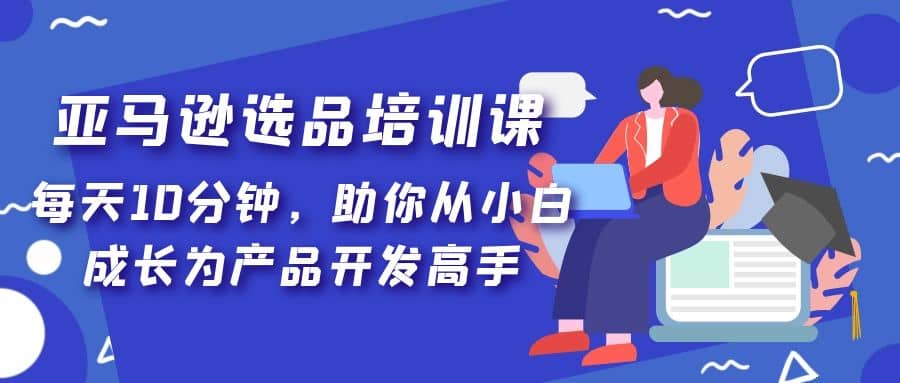 亚马逊选品培训课，每天10分钟，助你从小白成长为产品开发高手聚创吧-网创项目资源站-副业项目-创业项目-搞钱项目聚创吧
