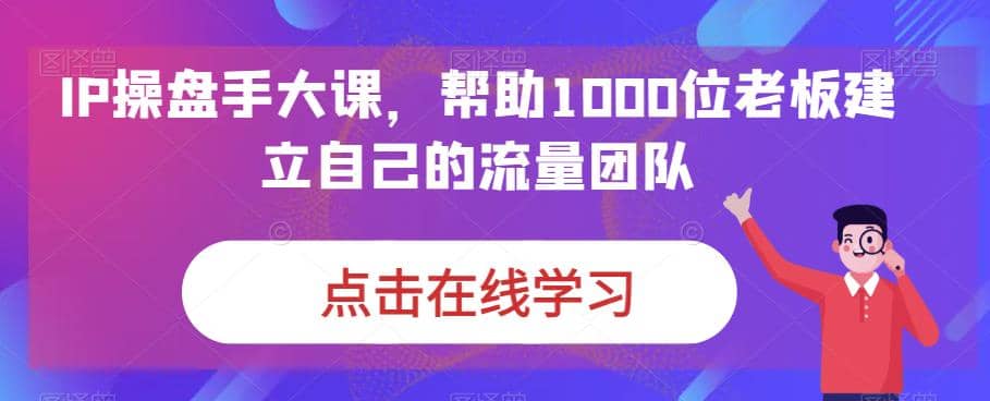 IP-操盘手大课，帮助1000位老板建立自己的流量团队（13节课）聚创吧-网创项目资源站-副业项目-创业项目-搞钱项目聚创吧
