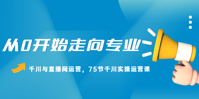 从0开始走向专业，千川与直播间运营，75节千川实操运营课聚创吧-网创项目资源站-副业项目-创业项目-搞钱项目聚创吧