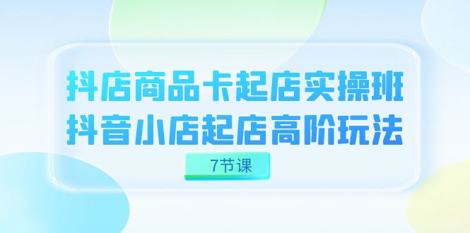 抖店-商品卡起店实战班，抖音小店起店高阶玩法（7节课）聚创吧-网创项目资源站-副业项目-创业项目-搞钱项目聚创吧