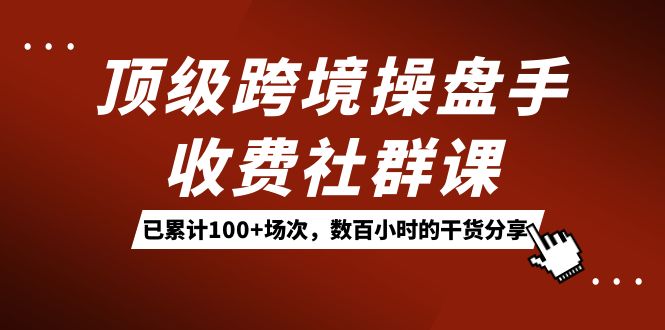 顶级跨境操盘手收费社群课：已累计100+场次，数百小时的干货分享！聚创吧-网创项目资源站-副业项目-创业项目-搞钱项目聚创吧