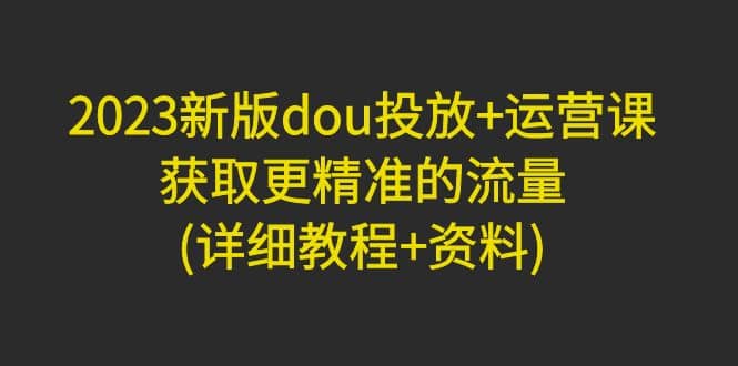 2023新版dou投放+运营课：获取更精准的流量(详细教程+资料)无水印聚创吧-网创项目资源站-副业项目-创业项目-搞钱项目聚创吧