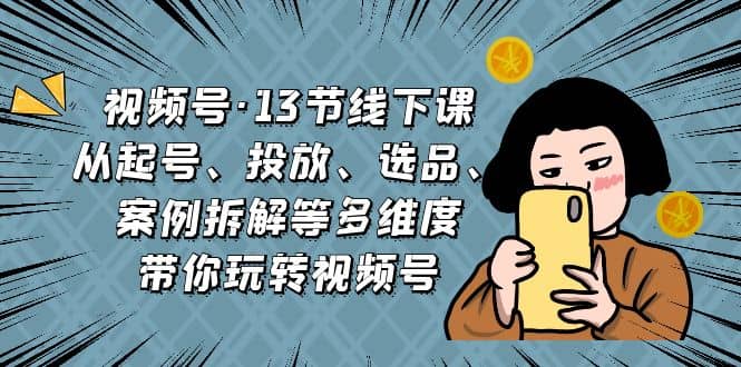 视频号·13节线下课，从起号、投放、选品、案例拆解等多维度带你玩转视频号聚创吧-网创项目资源站-副业项目-创业项目-搞钱项目聚创吧
