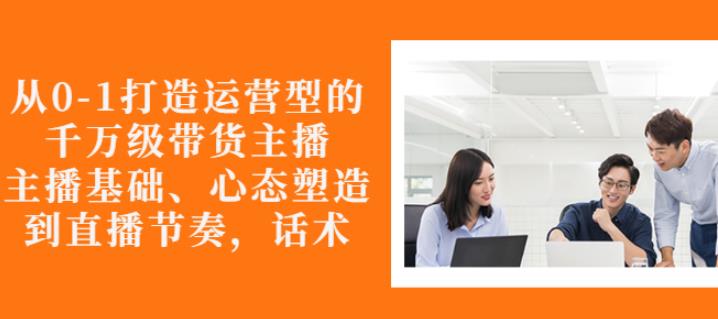 从0-1打造运营型的带货主播：主播基础、心态塑造，能力培养到直播节奏，话术进行全面讲解聚创吧-网创项目资源站-副业项目-创业项目-搞钱项目聚创吧