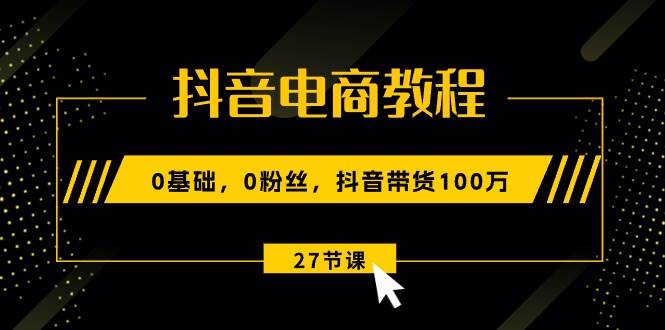 抖音电商教程：0基础，0粉丝，抖音带货100万（27节视频课）聚创吧-网创项目资源站-副业项目-创业项目-搞钱项目聚创吧