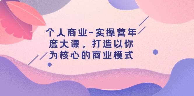 个人商业-实操营年度大课，打造以你为核心的商业模式（29节课）聚创吧-网创项目资源站-副业项目-创业项目-搞钱项目聚创吧