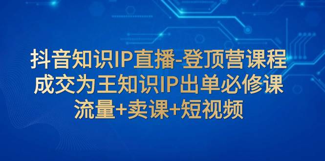 抖音知识IP直播-登顶营课程：成交为王知识IP出单必修课  流量+卖课+短视频聚创吧-网创项目资源站-副业项目-创业项目-搞钱项目聚创吧