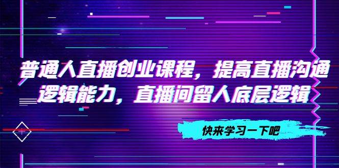 普通人直播创业课程，提高直播沟通逻辑能力，直播间留人底层逻辑（10节）聚创吧-网创项目资源站-副业项目-创业项目-搞钱项目聚创吧