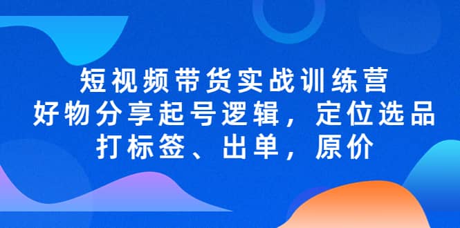 短视频带货实战训练营，好物分享起号逻辑，定位选品打标签、出单，原价聚创吧-网创项目资源站-副业项目-创业项目-搞钱项目聚创吧