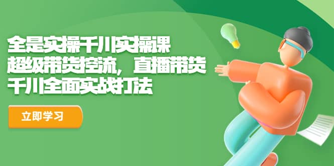 全是实操千川实操课，超级带货控流，直播带货 千川全面实战打法聚创吧-网创项目资源站-副业项目-创业项目-搞钱项目聚创吧