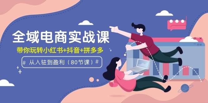 全域电商实战课：从入驻到盈利，带你玩转小红书+抖音+拼多多（80节课）聚创吧-网创项目资源站-副业项目-创业项目-搞钱项目聚创吧