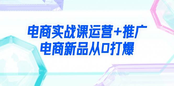 电商实战课运营+推广，电商新品从0打爆（99节视频课）聚创吧-网创项目资源站-副业项目-创业项目-搞钱项目聚创吧