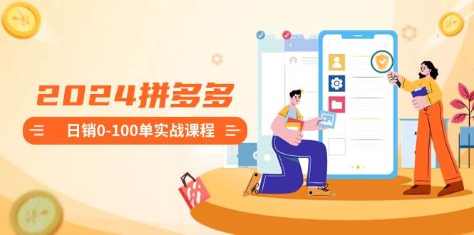 2024拼多多日销0-100单实战课程：新手注册开店到日销100单整套流程聚创吧-网创项目资源站-副业项目-创业项目-搞钱项目聚创吧