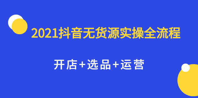 2021抖音无货源实操全流程，开店+选品+运营，全职兼职都可操作聚创吧-网创项目资源站-副业项目-创业项目-搞钱项目聚创吧