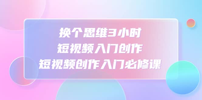 换个思维3小时短视频入门创作，短视频创作入门必修课聚创吧-网创项目资源站-副业项目-创业项目-搞钱项目聚创吧