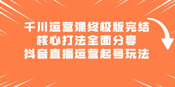 千川运营课终极版完结：核心打法全面分享，抖音直播运营起号玩法聚创吧-网创项目资源站-副业项目-创业项目-搞钱项目聚创吧