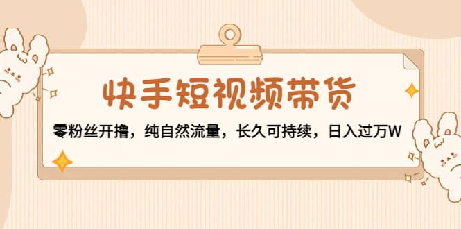 快手短视频带货：零粉丝开撸，纯自然流量，长久可持续聚创吧-网创项目资源站-副业项目-创业项目-搞钱项目聚创吧