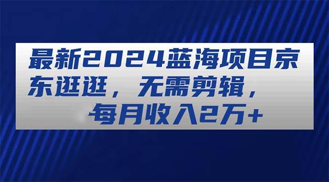 最新2024蓝海项目京东逛逛，无需剪辑，每月收入2万+聚创吧-网创项目资源站-副业项目-创业项目-搞钱项目聚创吧