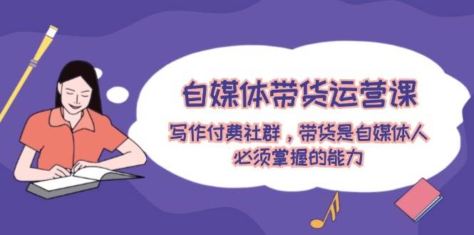 自媒体带货运营课：写作付费社群，带货是自媒体人必须掌握的能力聚创吧-网创项目资源站-副业项目-创业项目-搞钱项目聚创吧
