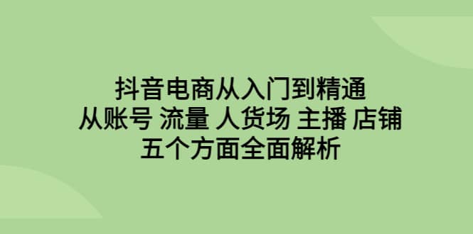 抖音电商从入门到精通，从账号 流量 人货场 主播 店铺五个方面全面解析聚创吧-网创项目资源站-副业项目-创业项目-搞钱项目聚创吧