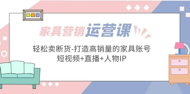 家具营销·运营实战 轻松卖断货-打造高销量的家具账号(短视频+直播+人物IP)聚创吧-网创项目资源站-副业项目-创业项目-搞钱项目聚创吧