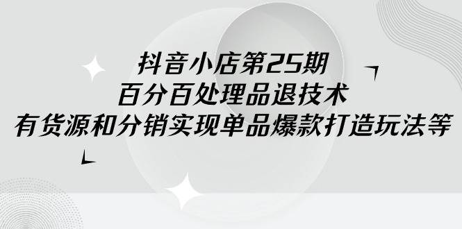 抖音小店-第25期，百分百处理品退技术，有货源和分销实现单品爆款打造玩法聚创吧-网创项目资源站-副业项目-创业项目-搞钱项目聚创吧