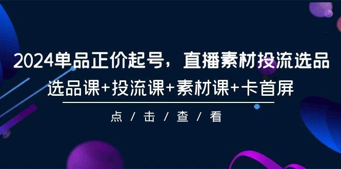 2024单品正价起号，直播素材投流选品，选品课+投流课+素材课+卡首屏-101节聚创吧-网创项目资源站-副业项目-创业项目-搞钱项目聚创吧