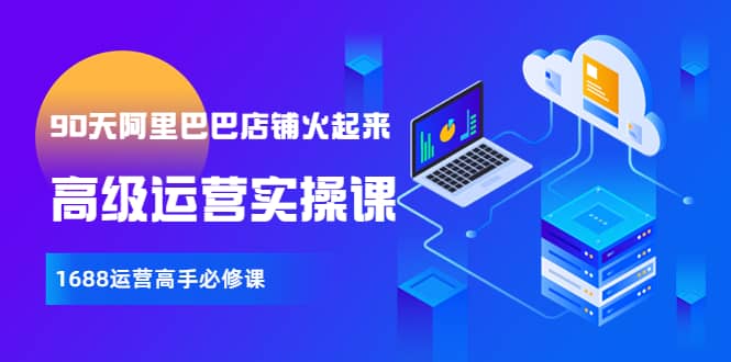 【90天阿里巴巴店铺火起来】高级运营实操课，1688运营高手必修课聚创吧-网创项目资源站-副业项目-创业项目-搞钱项目聚创吧