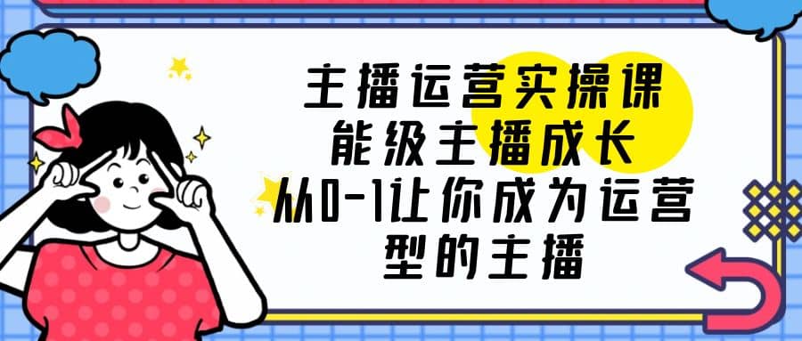 主播运营实操课，能级-主播成长，从0-1让你成为运营型的主播聚创吧-网创项目资源站-副业项目-创业项目-搞钱项目聚创吧