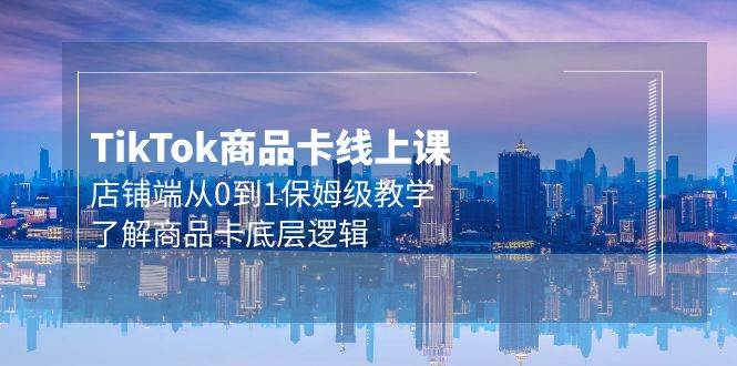 Tk商品卡线上课，店铺端从0到1保姆级教学，了解商品卡底层逻辑（20节）聚创吧-网创项目资源站-副业项目-创业项目-搞钱项目聚创吧