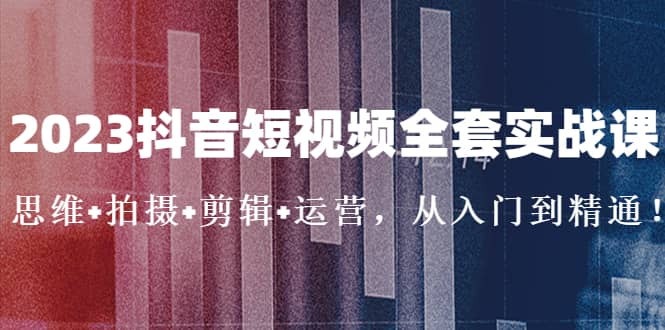 2023抖音短视频全套实战课：思维+拍摄+剪辑+运营，从入门到精通聚创吧-网创项目资源站-副业项目-创业项目-搞钱项目聚创吧