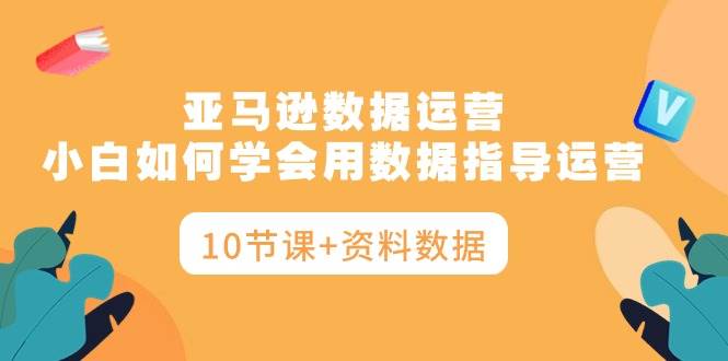 亚马逊数据运营，小白如何学会用数据指导运营（10节课+资料数据）聚创吧-网创项目资源站-副业项目-创业项目-搞钱项目聚创吧