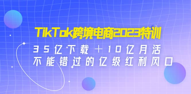 TikTok跨境电商2023特训：35亿下载＋10亿月活，不能错过的亿级红利风口聚创吧-网创项目资源站-副业项目-创业项目-搞钱项目聚创吧