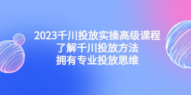 2023千川投放实操高级课程：了解千川投放方法，拥有专业投放思维聚创吧-网创项目资源站-副业项目-创业项目-搞钱项目聚创吧