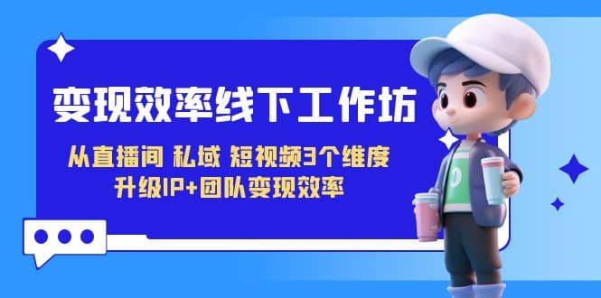 变现-效率线下工作坊，从直播间、私域、短视频3个维度 升级IP+团队变现效率聚创吧-网创项目资源站-副业项目-创业项目-搞钱项目聚创吧