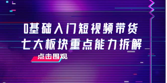 0基础入门短视频带货，七大板块重点能力拆解，7节精品课4小时干货聚创吧-网创项目资源站-副业项目-创业项目-搞钱项目聚创吧