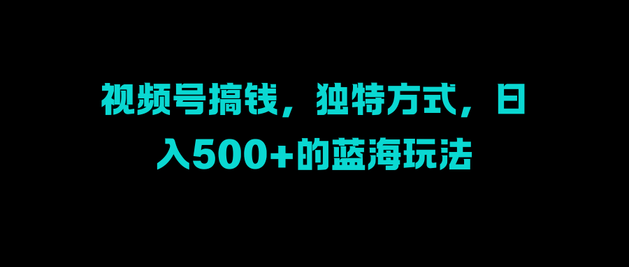 视频号搞钱，独特方式，日入500+的蓝海玩法聚创吧-网创项目资源站-副业项目-创业项目-搞钱项目聚创吧