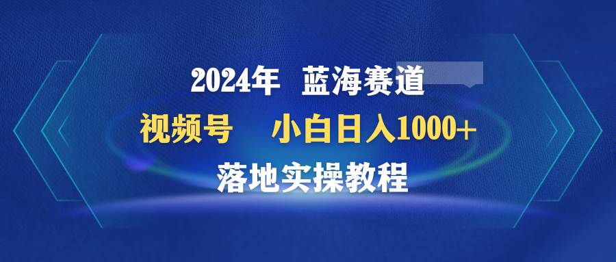 2024年蓝海赛道 视频号  小白日入1000+ 落地实操教程聚创吧-网创项目资源站-副业项目-创业项目-搞钱项目聚创吧