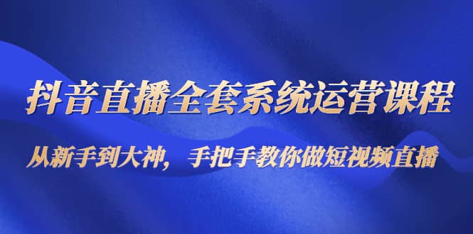 抖音直播全套系统运营课程：从新手到大神，手把手教你做直播短视频聚创吧-网创项目资源站-副业项目-创业项目-搞钱项目聚创吧