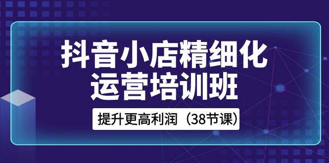 抖音小店-精细化运营培训班，提升更高利润（38节课）聚创吧-网创项目资源站-副业项目-创业项目-搞钱项目聚创吧