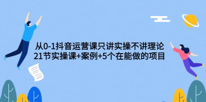 从0-1抖音运营课只讲实操不讲理论：21节实操课+案例+5个在能做的项目聚创吧-网创项目资源站-副业项目-创业项目-搞钱项目聚创吧