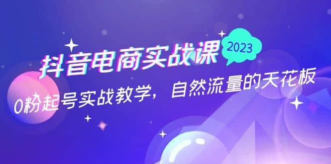 抖音电商实战课：0粉起号实战教学，自然流量的天花板（2月19最新）聚创吧-网创项目资源站-副业项目-创业项目-搞钱项目聚创吧