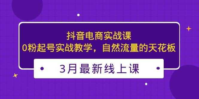 3月最新抖音电商实战课：0粉起号实战教学，自然流量的天花板聚创吧-网创项目资源站-副业项目-创业项目-搞钱项目聚创吧