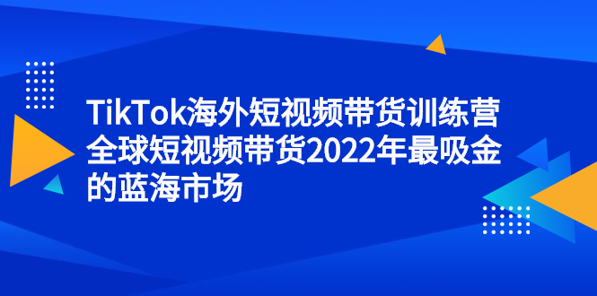 TikTok海外短视频带货训练营，全球短视频带货2022年最吸金的蓝海市场聚创吧-网创项目资源站-副业项目-创业项目-搞钱项目聚创吧