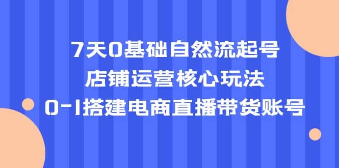 7天0基础自然流起号，店铺运营核心玩法，0-1搭建电商直播带货账号聚创吧-网创项目资源站-副业项目-创业项目-搞钱项目聚创吧