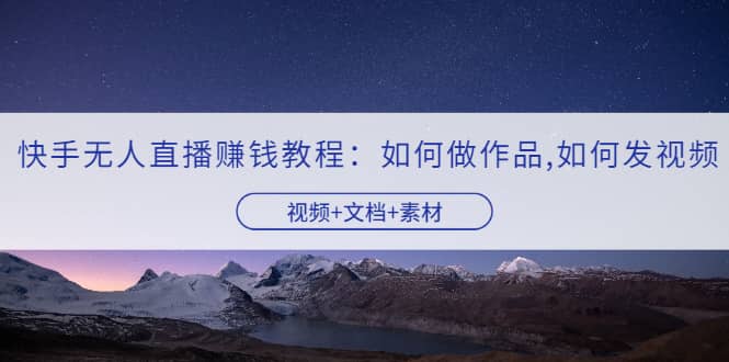 快手无人直播赚钱教程：如何做作品+发视频（视频+文档+素材）聚创吧-网创项目资源站-副业项目-创业项目-搞钱项目聚创吧