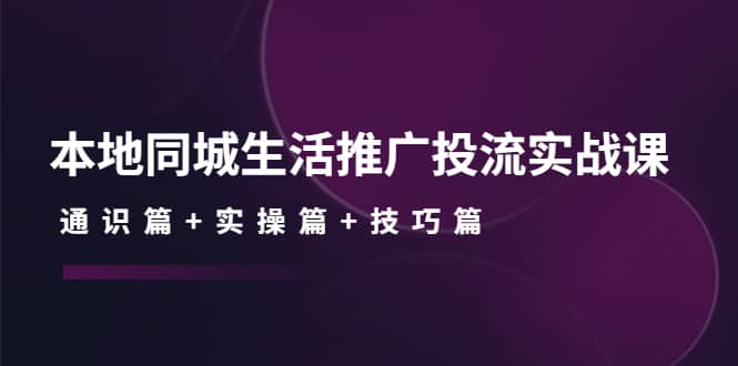 本地同城生活推广投流实战课：通识篇+实操篇+技巧篇聚创吧-网创项目资源站-副业项目-创业项目-搞钱项目聚创吧