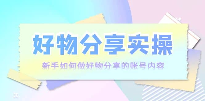 好物分享实操：新手如何做好物分享的账号内容，实操教学聚创吧-网创项目资源站-副业项目-创业项目-搞钱项目聚创吧