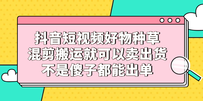 抖音短视频好物种草，混剪搬运就可以卖出货，不是傻子都能出单聚创吧-网创项目资源站-副业项目-创业项目-搞钱项目聚创吧