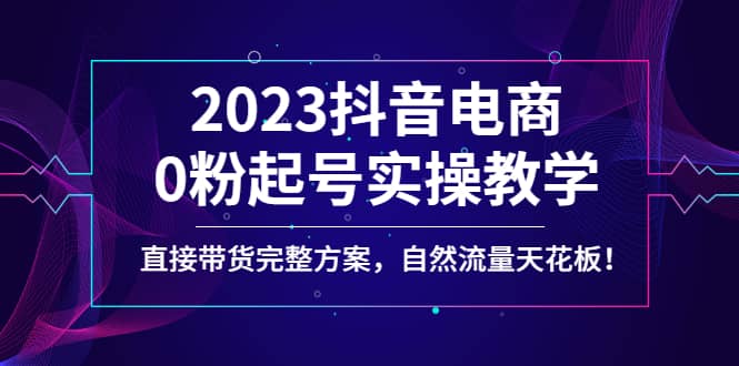 2023抖音电商0粉起号实操教学，直接带货完整方案，自然流量天花板聚创吧-网创项目资源站-副业项目-创业项目-搞钱项目聚创吧